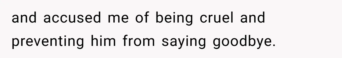 and accused me of being cruel and preventing him from saying goodbye.