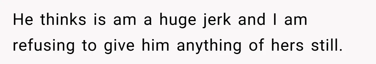 He thinks is am a huge jerk and I am refusing to give him anything of hers still.