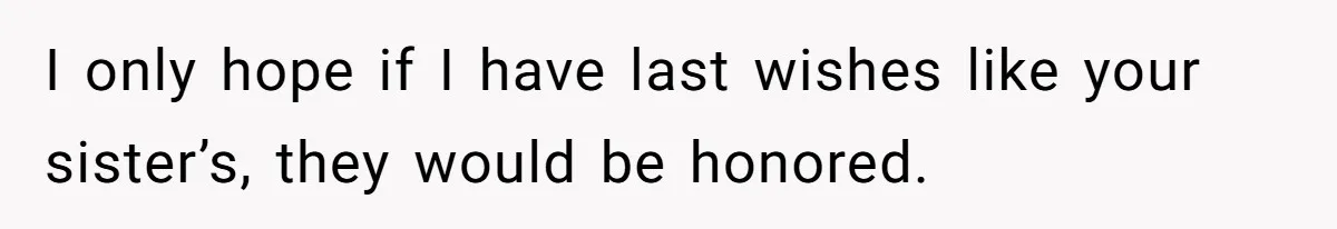 I only hope if I have last wishes like your sister’s, they would be honored.