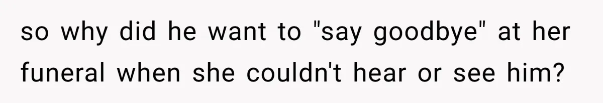 so why did he want to "say goodbye" at her funeral when she couldn't hear or see him?