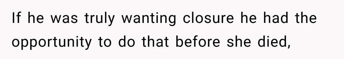 If he was truly wanting closure he had the opportunity to do that before she died,