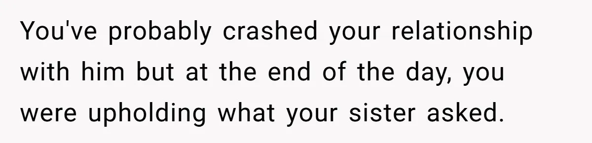 You've probably crashed your relationship with him but at the end of the day, you were upholding what your sister asked.