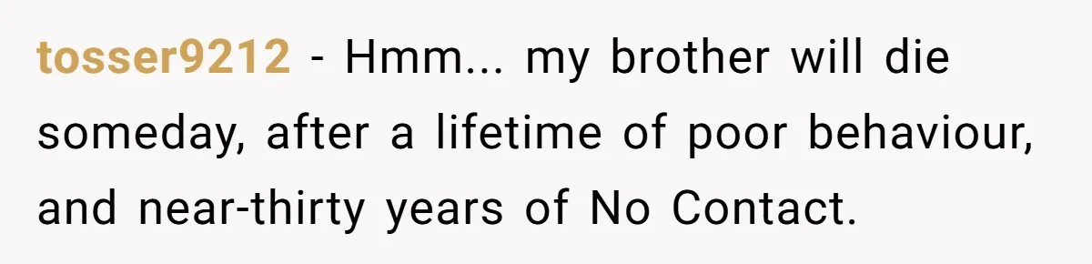 tosser9212 − Hmm... my brother will die someday, after a lifetime of poor behaviour, and near-thirty years of No Contact.