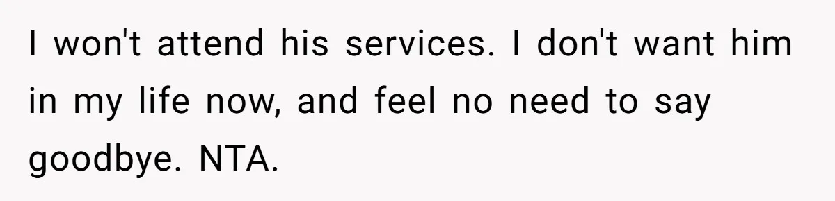 I won't attend his services. I don't want him in my life now, and feel no need to say goodbye. NTA.