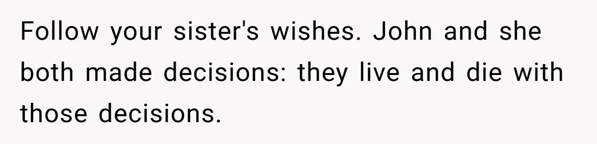 Follow your sister's wishes. John and she both made decisions: they live and die with those decisions.