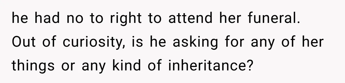 he had no to right to attend her funeral. Out of curiosity, is he asking for any of her things or any kind of inheritance?