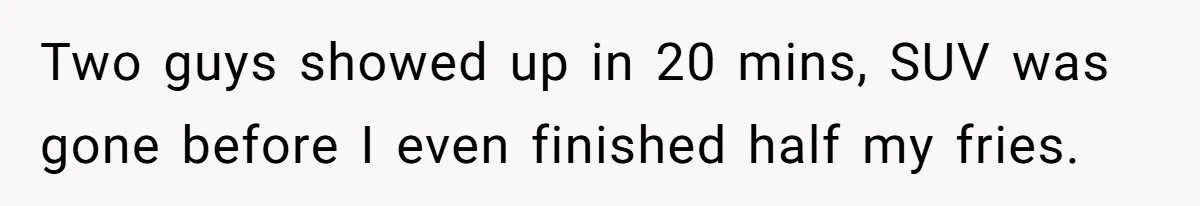Two guys showed up in 20 mins, SUV was gone before I even finished half my fries.