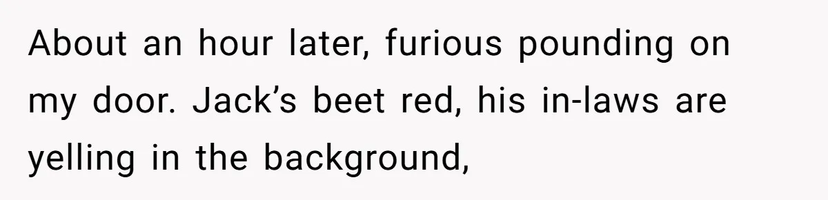 About an hour later, furious pounding on my door. Jack’s beet red, his in-laws are yelling in the background,