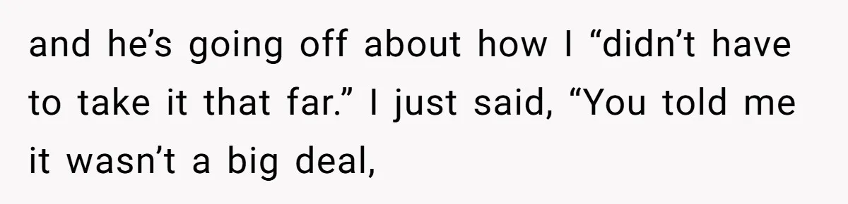 and he’s going off about how I “didn’t have to take it that far.” I just said, “You told me it wasn’t a big deal,