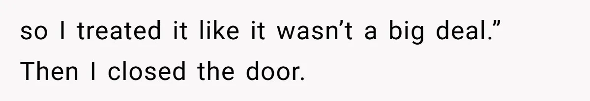 so I treated it like it wasn’t a big deal.” Then I closed the door.