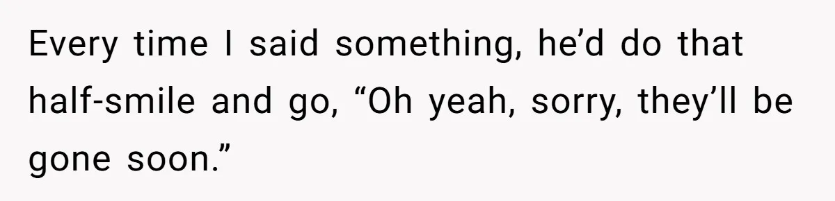 Every time I said something, he’d do that half-smile and go, “Oh yeah, sorry, they’ll be gone soon.”