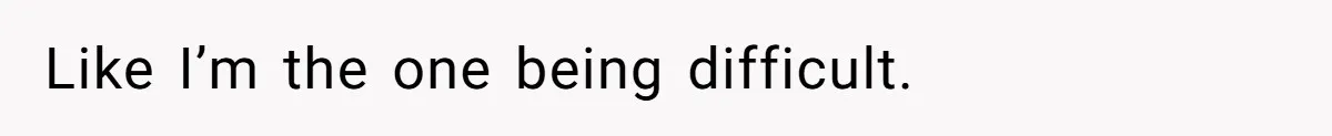 Like I’m the one being difficult.