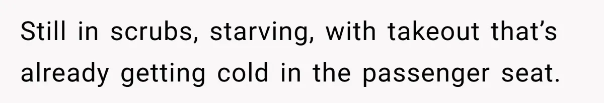 Still in scrubs, starving, with takeout that’s already getting cold in the passenger seat.