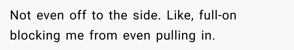 Not even off to the side. Like, full-on blocking me from even pulling in.
