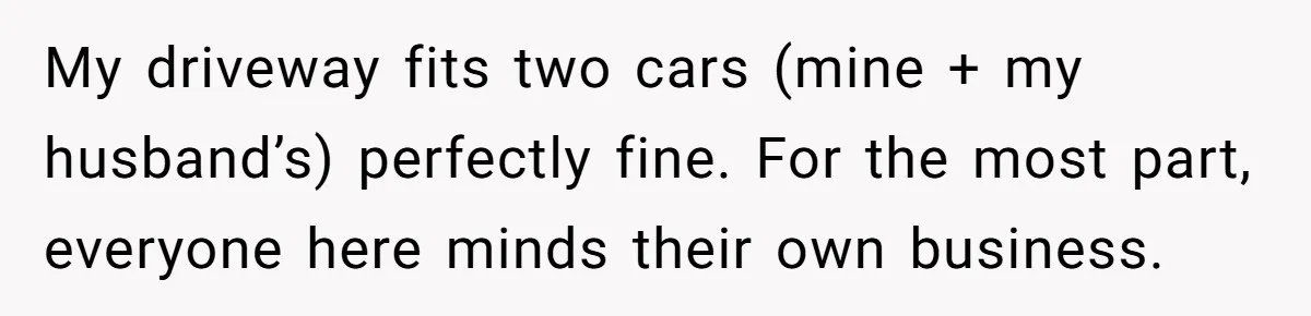 My driveway fits two cars (mine + my husband’s) perfectly fine. For the most part, everyone here minds their own business.