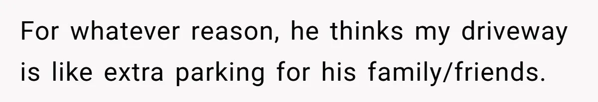 For whatever reason, he thinks my driveway is like extra parking for his family/friends.