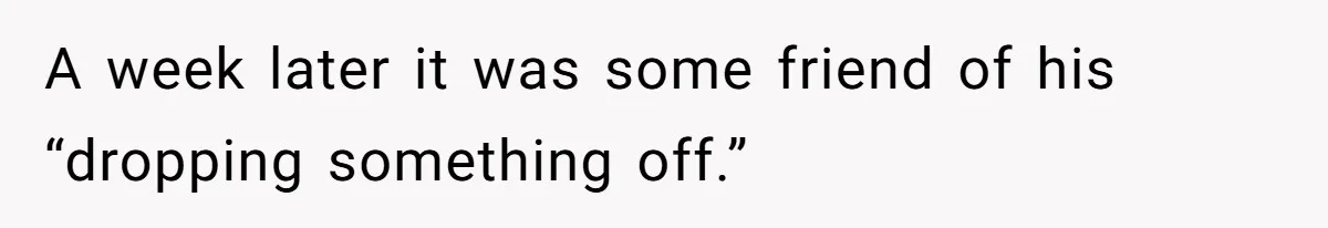 A week later it was some friend of his “dropping something off.”