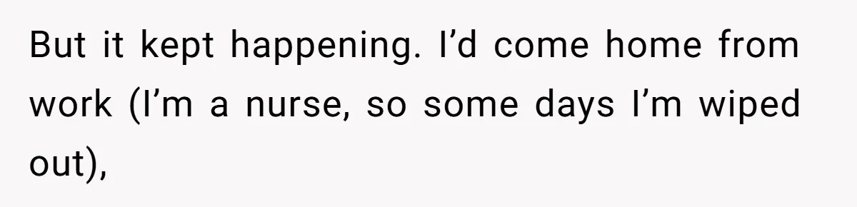 But it kept happening. I’d come home from work (I’m a nurse, so some days I’m wiped out),