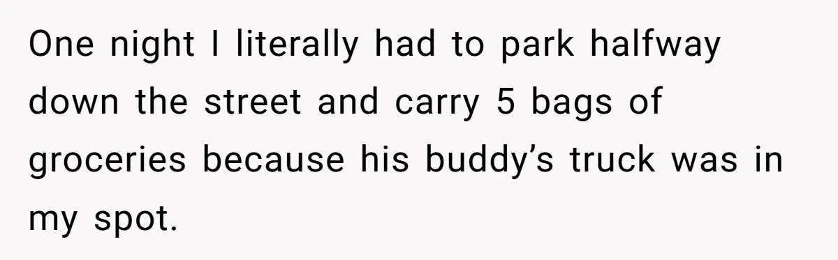 One night I literally had to park halfway down the street and carry 5 bags of groceries because his buddy’s truck was in my spot.