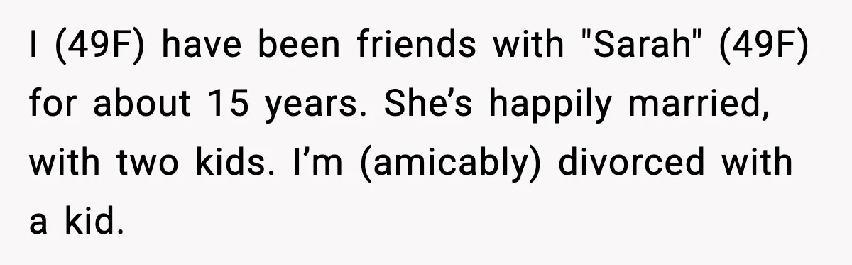 I (49F) have been friends with "Sarah" (49F) for about 15 years. She’s happily married, with two kids. I’m (amicably) divorced with a kid.