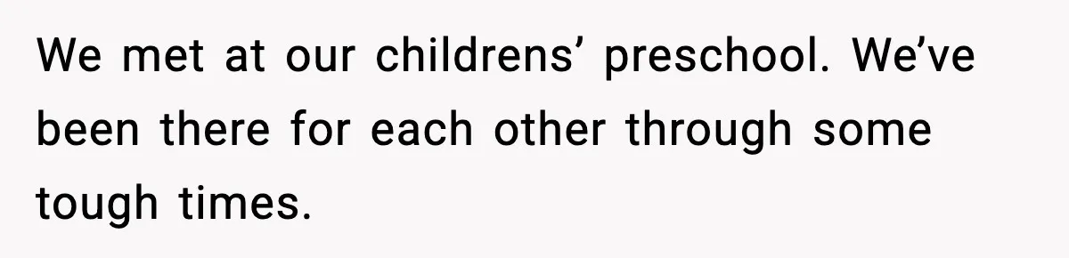 We met at our childrens’ preschool. We’ve been there for each other through some tough times.