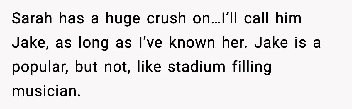 Sarah has a huge crush on…I’ll call him Jake, as long as I’ve known her. Jake is a popular, but not, like stadium filling musician.