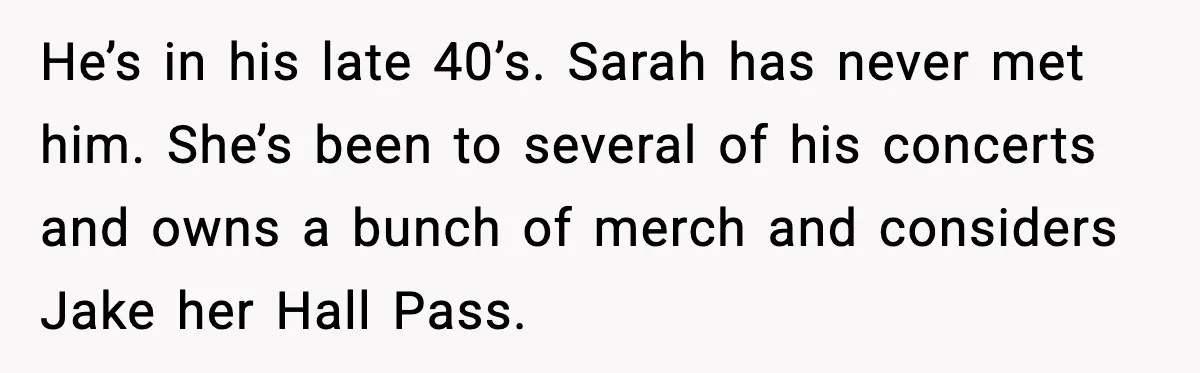 He’s in his late 40’s. Sarah has never met him. She’s been to several of his concerts and owns a bunch of merch and considers Jake her Hall Pass.