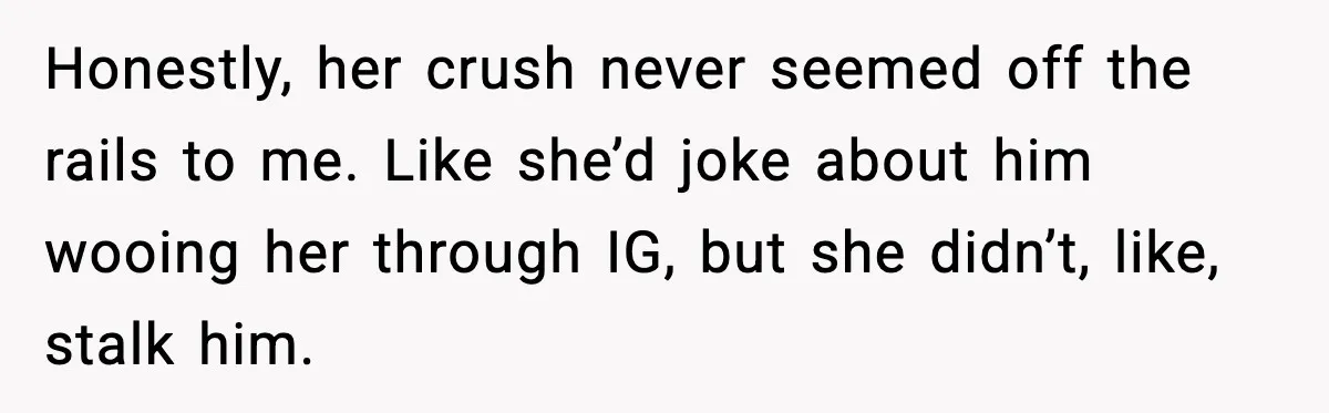 Honestly, her crush never seemed off the rails to me. Like she’d joke about him wooing her through IG, but she didn’t, like, stalk him.