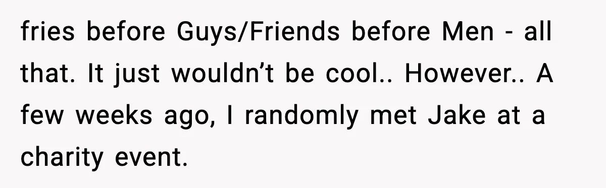 fries before Guys/Friends before Men - all that. It just wouldn’t be cool.. However.. A few weeks ago, I randomly met Jake at a charity event.
