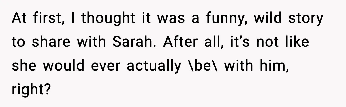 At first, I thought it was a funny, wild story to share with Sarah. After all, it’s not like she would ever actually \be\ with him, right?