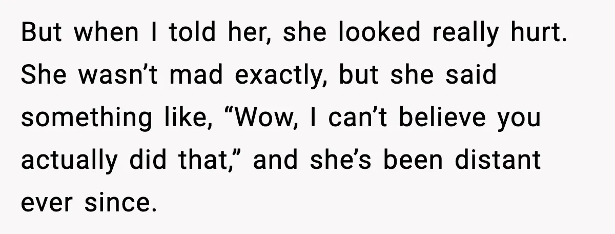 But when I told her, she looked really hurt. She wasn’t mad exactly, but she said something like, “Wow, I can’t believe you actually did that,” and she’s been distant...