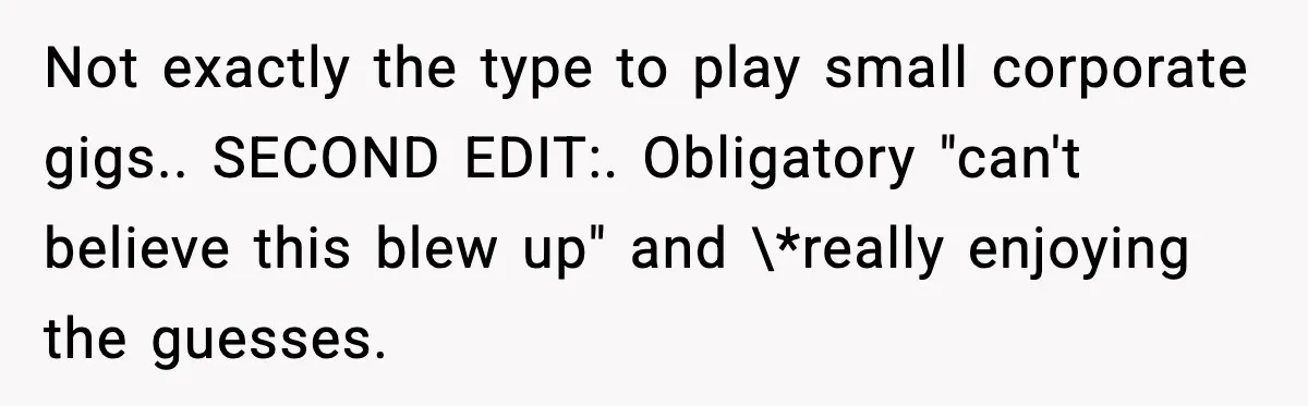 Not exactly the type to play small corporate gigs.. SECOND EDIT:. Obligatory "can't believe this blew up" and \*really enjoying the guesses.