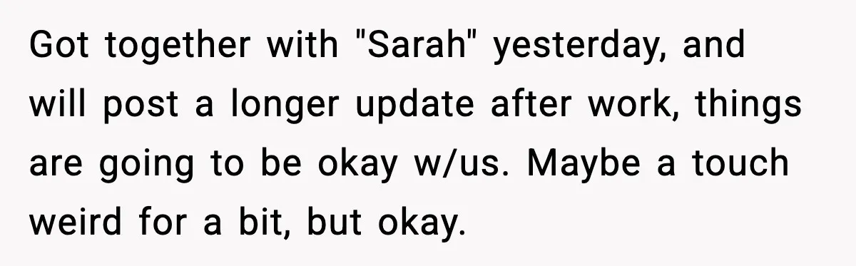 Got together with "Sarah" yesterday, and will post a longer update after work, things are going to be okay w/us. Maybe a touch weird for a bit, but okay.