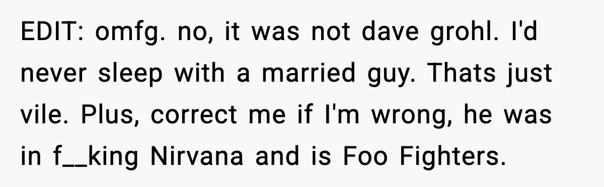 EDIT: omfg. no, it was not dave grohl. I'd never sleep with a married guy. Thats just vile. Plus, correct me if I'm wrong, he was in f__king Nirvana and...