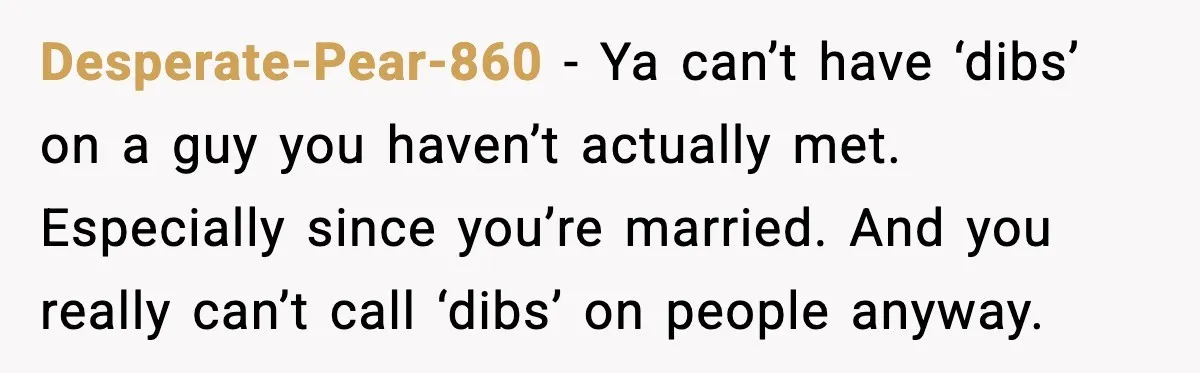 Desperate-Pear-860 - Ya can’t have ‘dibs’ on a guy you haven’t actually met. Especially since you’re married. And you really can’t call ‘dibs’ on people anyway.