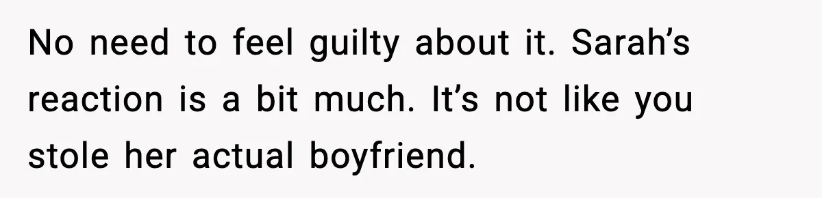No need to feel guilty about it. Sarah’s reaction is a bit much. It’s not like you stole her actual boyfriend.