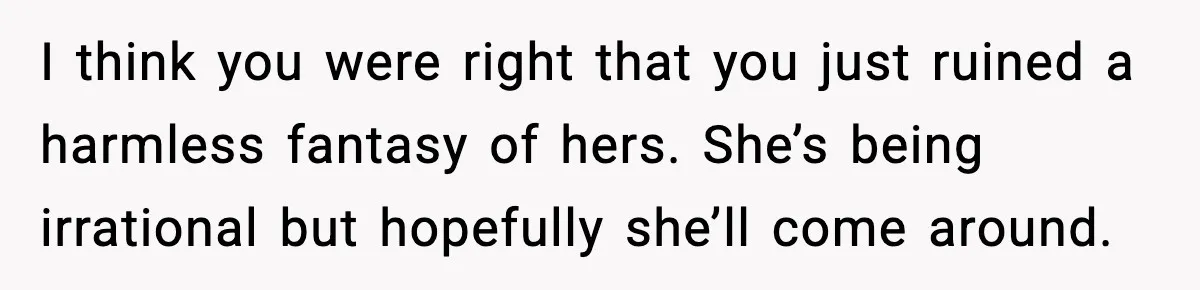 I think you were right that you just ruined a harmless fantasy of hers. She’s being irrational but hopefully she’ll come around.