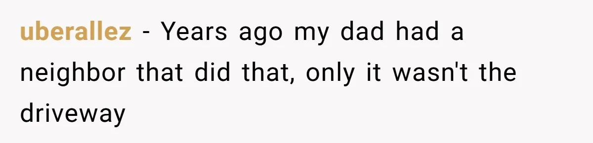 uberallez − Years ago my dad had a neighbor that did that, only it wasn't the driveway