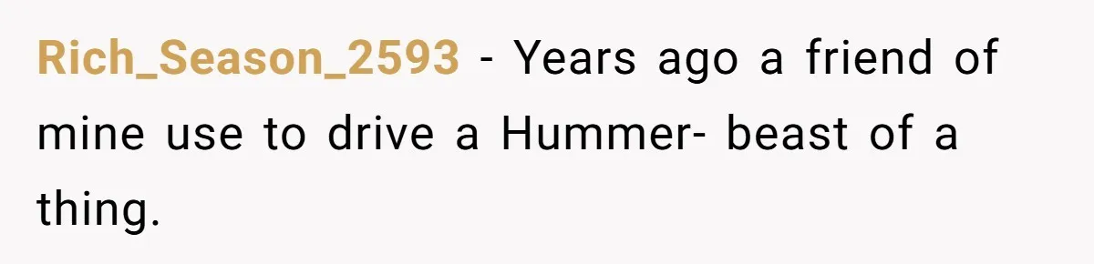 Rich_Season_2593 − Years ago a friend of mine use to drive a Hummer- beast of a thing.