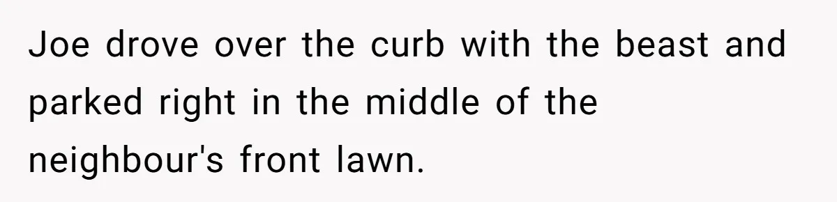 Joe drove over the curb with the beast and parked right in the middle of the neighbour's front lawn.