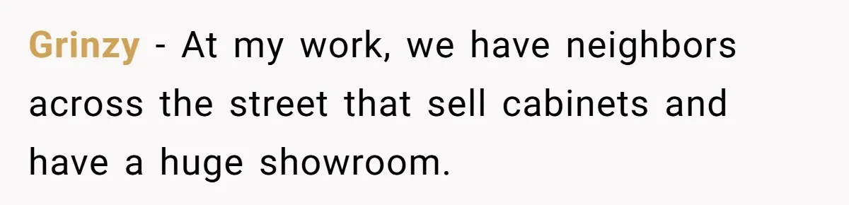 Grinzy − At my work, we have neighbors across the street that sell cabinets and have a huge showroom.
