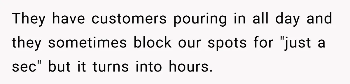 They have customers pouring in all day and they sometimes block our spots for "just a sec" but it turns into hours.
