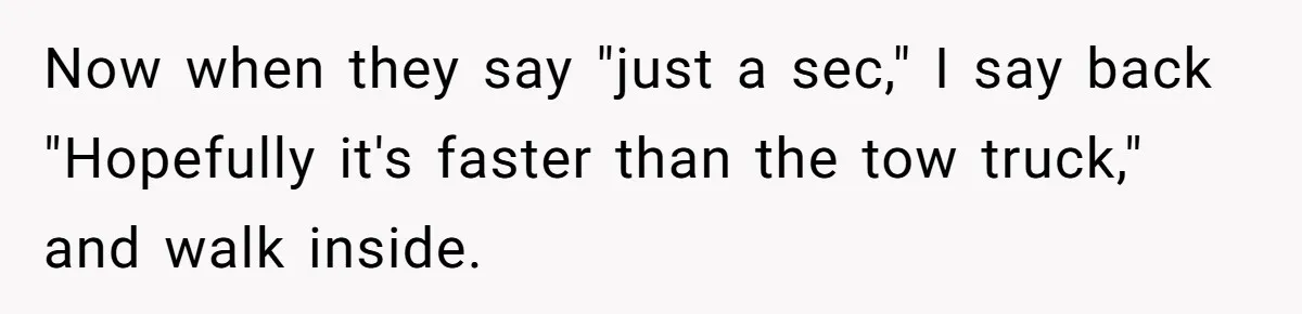 Now when they say "just a sec," I say back "Hopefully it's faster than the tow truck," and walk inside.