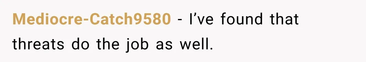 Mediocre-Catch9580 − I’ve found that threats do the job as well.