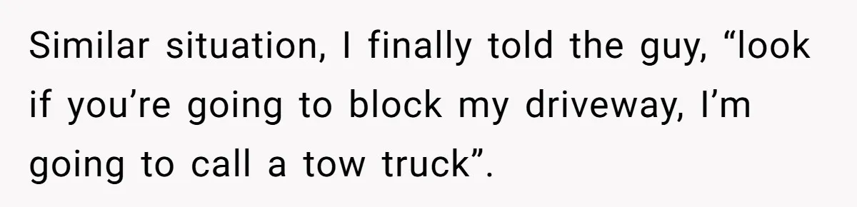 Similar situation, I finally told the guy, “look if you’re going to block my driveway, I’m going to call a tow truck”.
