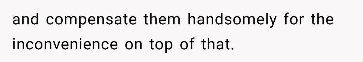 and compensate them handsomely for the inconvenience on top of that.