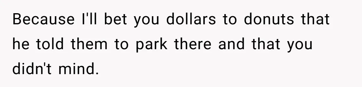 Because I'll bet you dollars to donuts that he told them to park there and that you didn't mind.