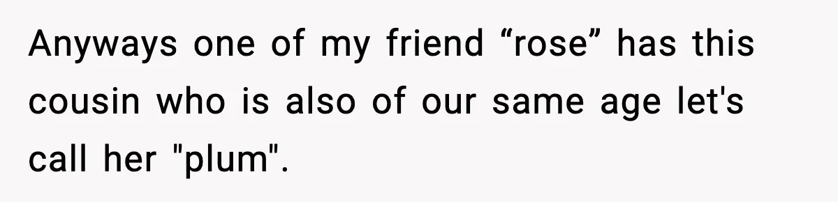 Anyways one of my friend “rose” has this cousin who is also of our same age let's call her "plum".