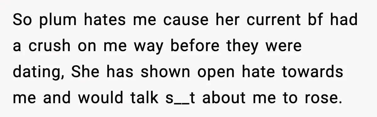 So plum hates me cause her current bf had a crush on me way before they were dating, She has shown open hate towards me and would talk s__t about...