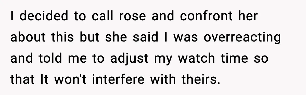 I decided to call rose and confront her about this but she said I was overreacting and told me to adjust my watch time so that It won't interfere with...